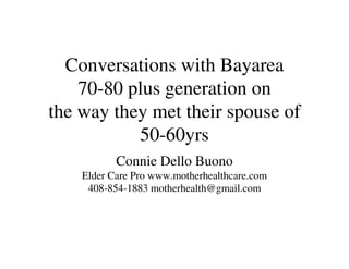 Conversations with Bayarea
    70-80 plus generation on
the way they met their spouse of
           50-60yrs
           Connie Dello Buono
    Elder Care Pro www.motherhealthcare.com
     408-854-1883 motherhealth@gmail.com
 