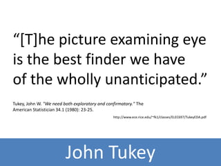 “[T]he picture examining eye 
is the best finder we have 
of the wholly unanticipated.” 
Tukey, John W. "We need both exploratory and confirmatory." The 
American Statistician 34.1 (1980): 23-25. 
http://www.ece.rice.edu/~fk1/classes/ELEC697/TukeyEDA.pdf 
John Tukey 
 