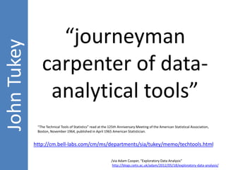 “The Technical Tools of Statistics” read at the 125th Anniversary Meeting of the American Statistical Association, 
Boston, November 1964, published in April 1965 American Statistician. 
http://cm.bell-labs.com/cm/ms/departments/sia/tukey/memo/techtools.html 
/via Adam Cooper, “Exploratory Data Analysis” 
http://blogs.cetis.ac.uk/adam/2012/05/18/exploratory-data-analysis/ 
John Tukey 
“journeyman 
carpenter of data-analytical 
tools” 
 