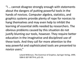 “I … cannot disagree strongly enough with statements 
about the dangers of putting powerful tools in the 
hands of novices. Computer algebra, statistics, and 
graphics systems provide plenty of rope for novices to 
hang themselves and may even help to inhibit the 
learning of essential skills needed by researchers. The 
obvious problems caused by this situation do not 
justify blunting our tools, however. They require better 
education in the imaginative and disciplined use of 
these tools. And they call for more attention to the 
way powerful and sophisticated tools are presented to 
novice users.” 
Leland Wilkinson, The Grammar of Graphics, Springer-Verlag, 1999, 
ISBN 0-387-98774-6, p15-16. 
 