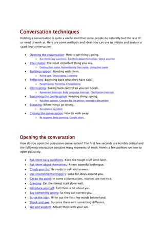 Conversation techniques
Holding a conversation is quite a useful skill that some people do naturally but the rest of
us need to work at. Here are some methods and ideas you can use to initiate and sustain a
sparkling conversation!

       Opening the conversation: How to get things going.
          o Ask them easy questions, Ask them about themselves, Check your list
       Their name: The most important thing you say.
           o Finding their name, Remembering their name, Using their name
       Building rapport: Bonding with them.
           o Active care, Encouraging, Listening
       Reflecting: Bouncing back what they have said.
           o Paraphrasing, Parroting, Extrapolating
       Interrupting: Taking back control so you can speak.
           o Agreement Interrupt, Body Language Interrupt, Clarification Interrupt
       Sustaining the conversation: Keeping things going.
           o Ask their opinion, Concern for the person, Interest in the person
       Excusing: When things go wrong.
          o Acceptance, Accident
       Closing the conversation: How to walk away.
           o Be negative, Body pointing, Caught short,




Opening the conversation
How do you open the persuasive conversation? The first few seconds are terribly critical and
the following interaction contains many moments of truth. Here's a few pointers on how to
open positively.

       Ask them easy questions: Keep the tough stuff until later.
       Ask them about themselves: A very powerful technique.
       Check your list: Be ready to ask and answer.
       Use environmental triggers: Look for ideas around you.
       Get to the point: In some conversations, niceties are not nice.
       Greeting: Get the formal start done well.
       Introduce yourself: Tell them a bit about you.
       Say something wrong: So they can correct you.
       Script the start: Write out the first few words beforehand.
       Shock and awe: Surprise them with something different.
       Wit and wisdom: Amaze them with your wit.
 