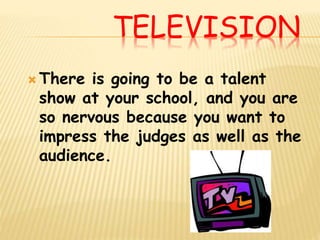 TELEVISION
 There is going to be a talent
show at your school, and you are
so nervous because you want to
impress the judges as well as the
audience.
 