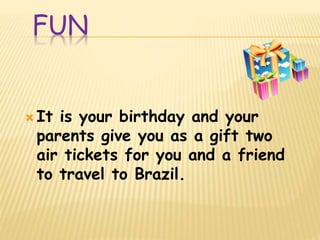 FUN
 It is your birthday and your
parents give you as a gift two
air tickets for you and a friend
to travel to Brazil.
 