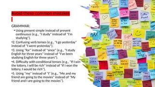Avoid these common mistakes
GRAMMAR:
• Using present simple instead of present
continuous (e.g., "I study" instead of "I'm
studying").
•2. Confusing verb tenses (e.g., "I go yesterday"
instead of "I went yesterday").
•3. Using "for" instead of "since" (e.g., "I study
English for three years" instead of "I've been
studying English for three years").
•4. Difficulty with conditional tenses (e.g., "If I win
the lottery, I will be rich" instead of "If I won the
lottery, I would be rich").
•5. Using "me" instead of "I" (e.g., "Me and my
friend are going to the movies" instead of "My
friend and I are going to the movies").
 
