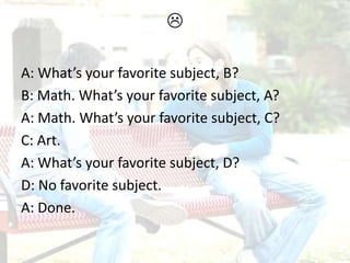 
A: What’s your favorite subject, B?
B: Math. What’s your favorite subject, A?
A: Math. What’s your favorite subject, C?
C: Art.
A: What’s your favorite subject, D?
D: No favorite subject.
A: Done.
 