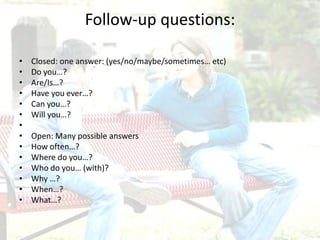Follow-up questions:
• Closed: one answer: (yes/no/maybe/sometimes… etc)
• Do you…?
• Are/Is…?
• Have you ever…?
• Can you…?
• Will you…?
•
• Open: Many possible answers
• How often…?
• Where do you…?
• Who do you… (with)?
• Why …?
• When…?
• What…?
 