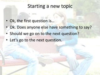 Starting a new topic
• Ok, the first question is…
• Ok. Does anyone else have something to say?
• Should we go on to the next question?
• Let’s go to the next question.
 