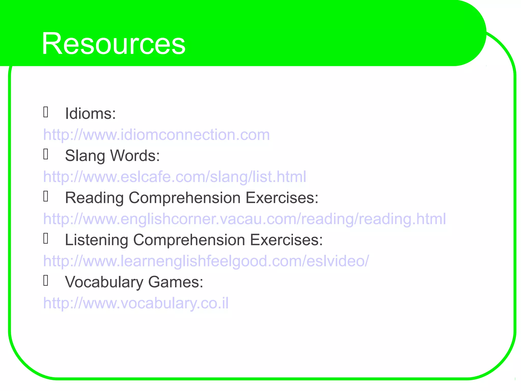 Resources
 Idioms:
http://www.idiomconnection.com
 Slang Words:
http://www.eslcafe.com/slang/list.html
 Reading Comprehension Exercises:
http://www.englishcorner.vacau.com/reading/reading.html
 Listening Comprehension Exercises:
http://www.learnenglishfeelgood.com/eslvideo/
 Vocabulary Games:
http://www.vocabulary.co.il
 