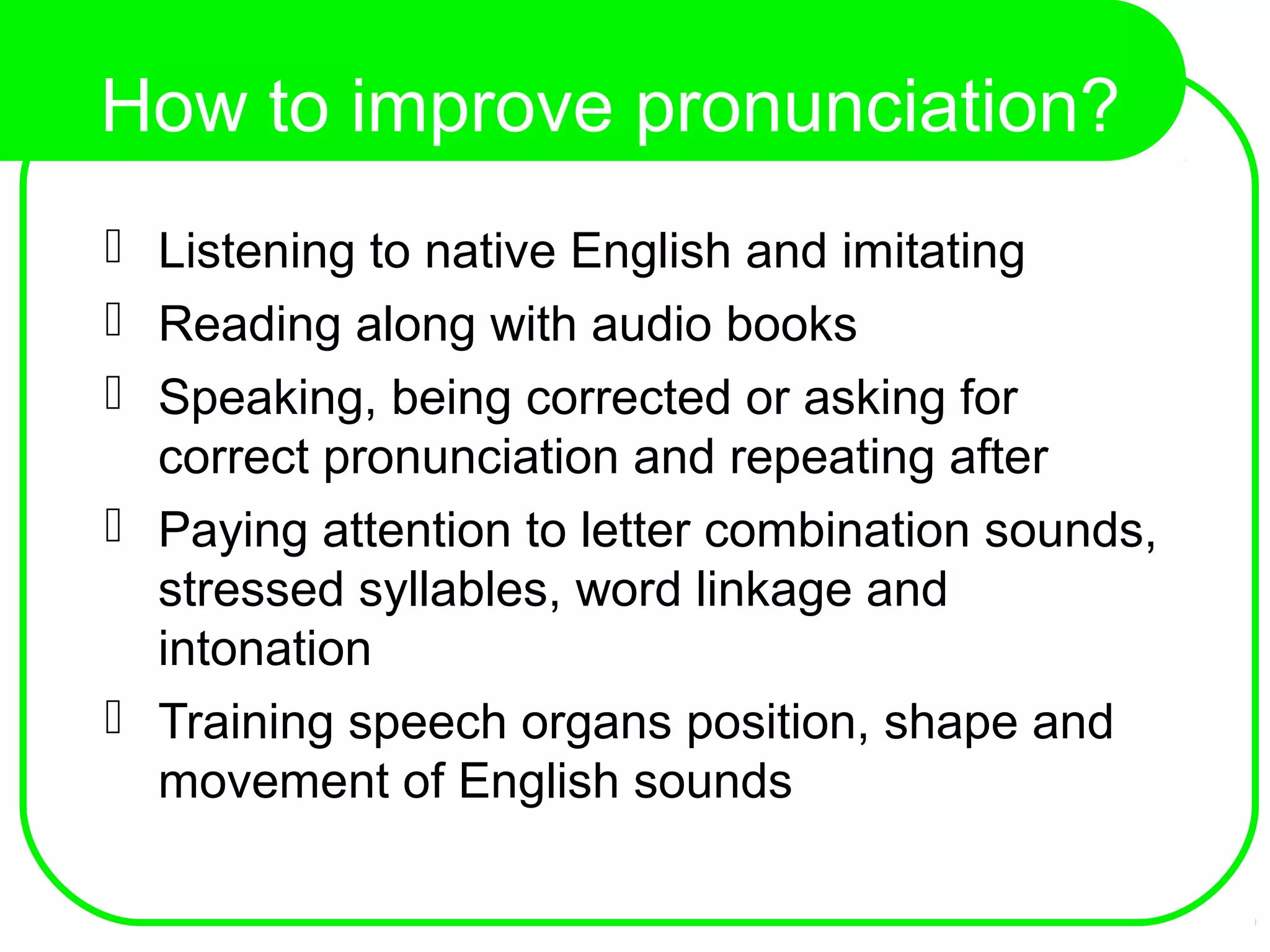 How to improve pronunciation?
 Listening to native English and imitating
 Reading along with audio books
 Speaking, being corrected or asking for
correct pronunciation and repeating after
 Paying attention to letter combination sounds,
stressed syllables, word linkage and
intonation
 Training speech organs position, shape and
movement of English sounds
 