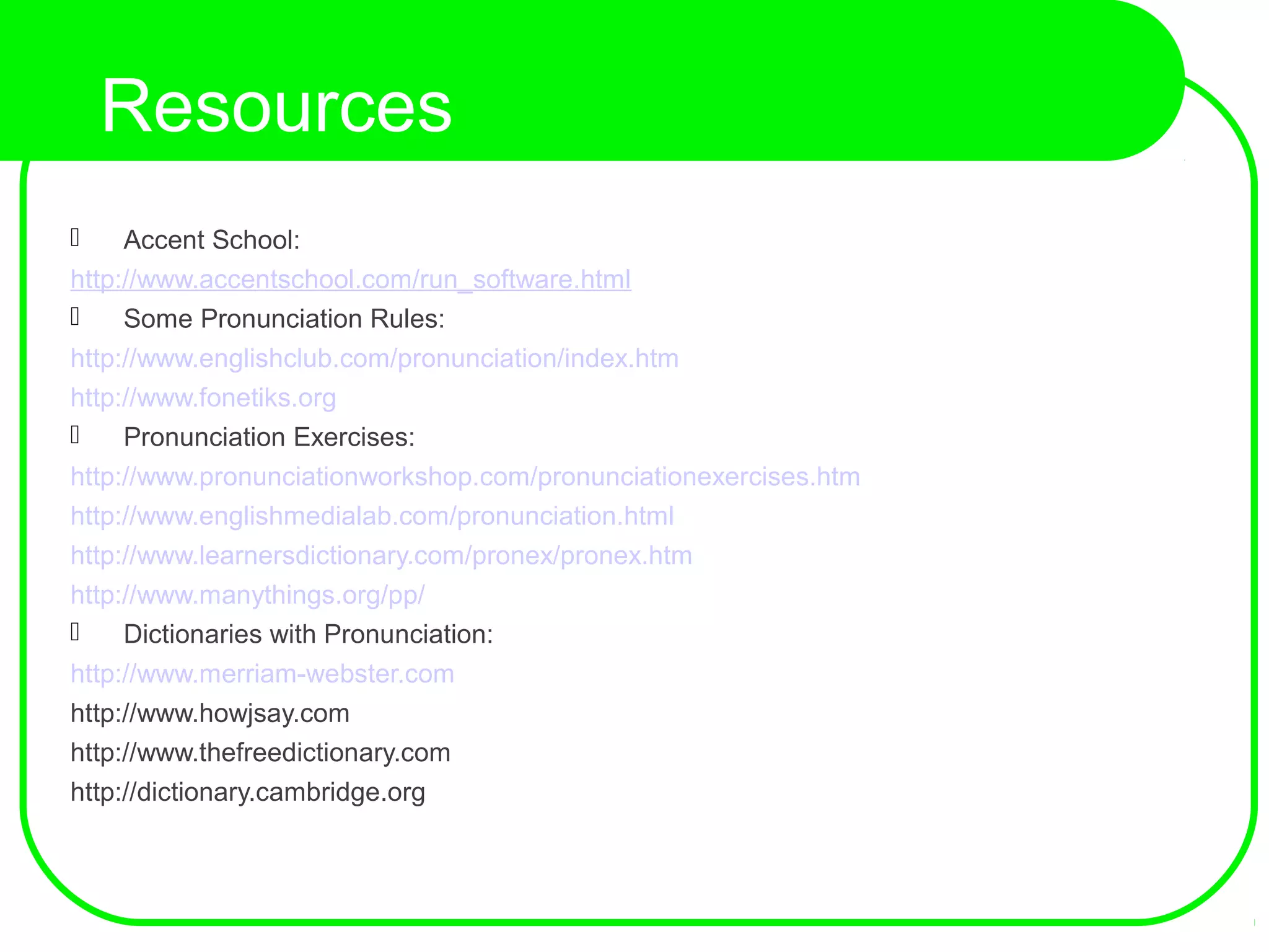 Resources
 Accent School:
http://www.accentschool.com/run_software.html
 Some Pronunciation Rules:
http://www.englishclub.com/pronunciation/index.htm
http://www.fonetiks.org
 Pronunciation Exercises:
http://www.pronunciationworkshop.com/pronunciationexercises.htm
http://www.englishmedialab.com/pronunciation.html
http://www.learnersdictionary.com/pronex/pronex.htm
http://www.manythings.org/pp/
 Dictionaries with Pronunciation:
http://www.merriam-webster.com
http://www.howjsay.com
http://www.thefreedictionary.com
http://dictionary.cambridge.org
 
