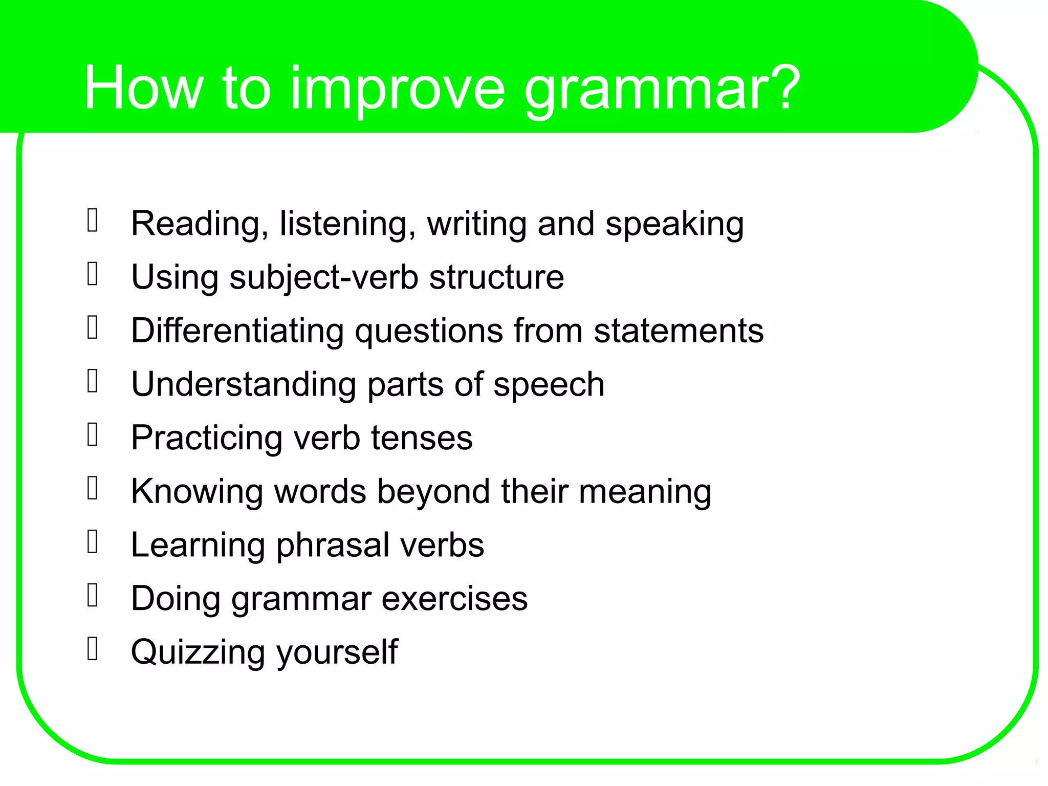 How to improve grammar?
 Reading, listening, writing and speaking
 Using subject-verb structure
 Differentiating questions from statements
 Understanding parts of speech
 Practicing verb tenses
 Knowing words beyond their meaning
 Learning phrasal verbs
 Doing grammar exercises
 Quizzing yourself
 