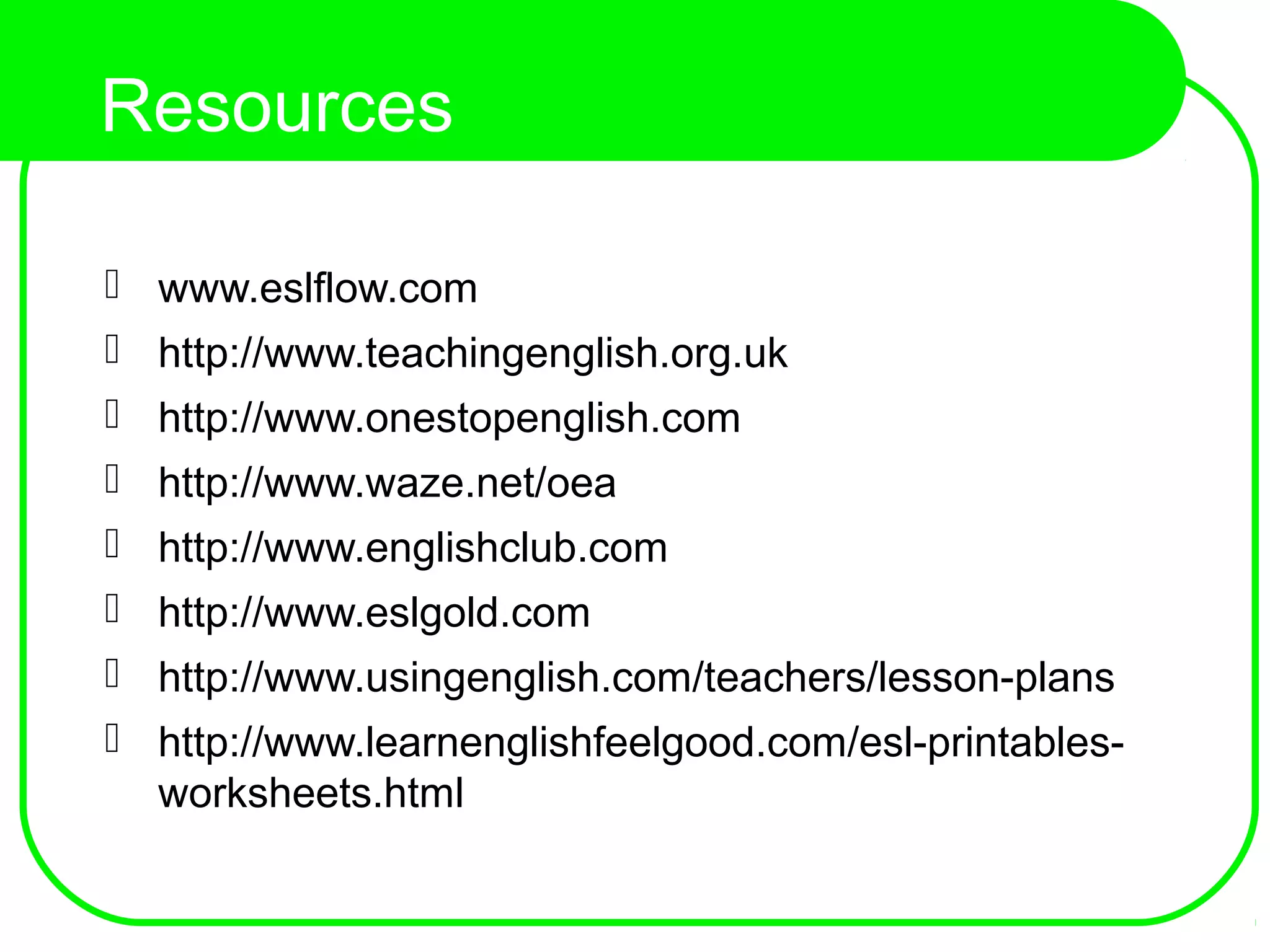 Resources
 www.eslflow.com
 http://www.teachingenglish.org.uk
 http://www.onestopenglish.com
 http://www.waze.net/oea
 http://www.englishclub.com
 http://www.eslgold.com
 http://www.usingenglish.com/teachers/lesson-plans
 http://www.learnenglishfeelgood.com/esl-printables-
worksheets.html
 