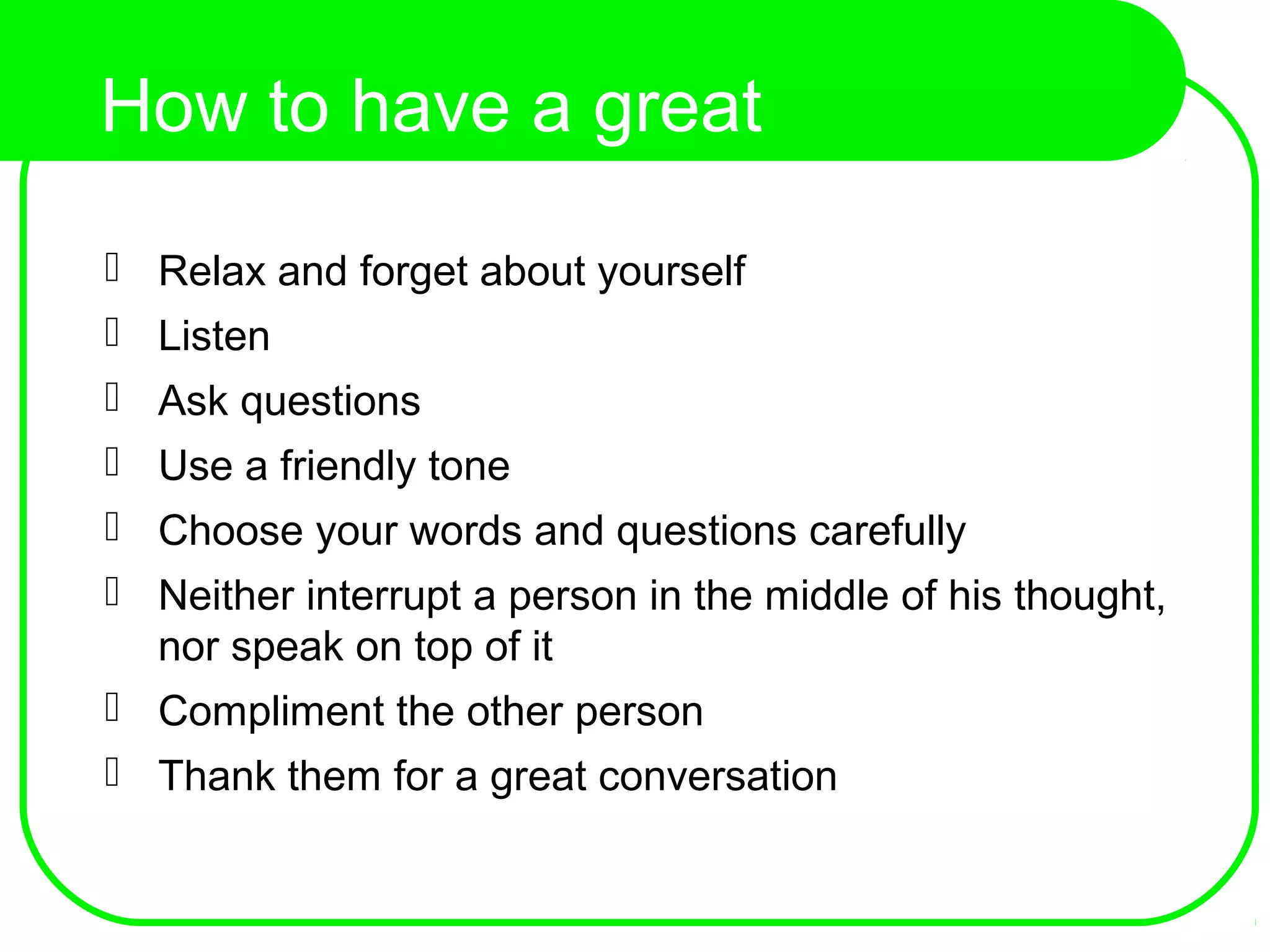 How to have a great
conversation?
 Relax and forget about yourself
 Listen
 Ask questions
 Use a friendly tone
 Choose your words and questions carefully
 Neither interrupt a person in the middle of his thought,
nor speak on top of it
 Compliment the other person
 Thank them for a great conversation
 