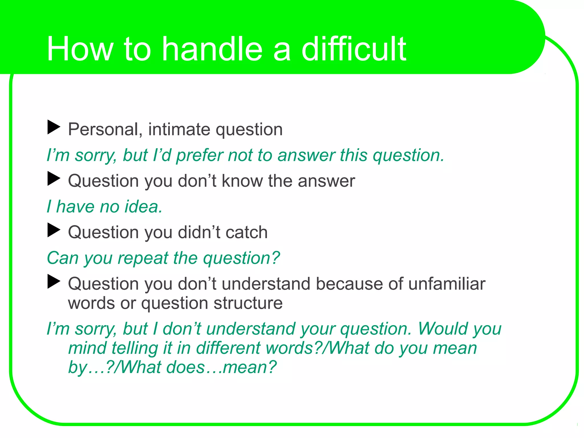 How to handle a difficult
question?
 Personal, intimate question
I’m sorry, but I’d prefer not to answer this question.
 Question you don’t know the answer
I have no idea.
 Question you didn’t catch
Can you repeat the question?
 Question you don’t understand because of unfamiliar
words or question structure
I’m sorry, but I don’t understand your question. Would you
mind telling it in different words?/What do you mean
by…?/What does…mean?
 