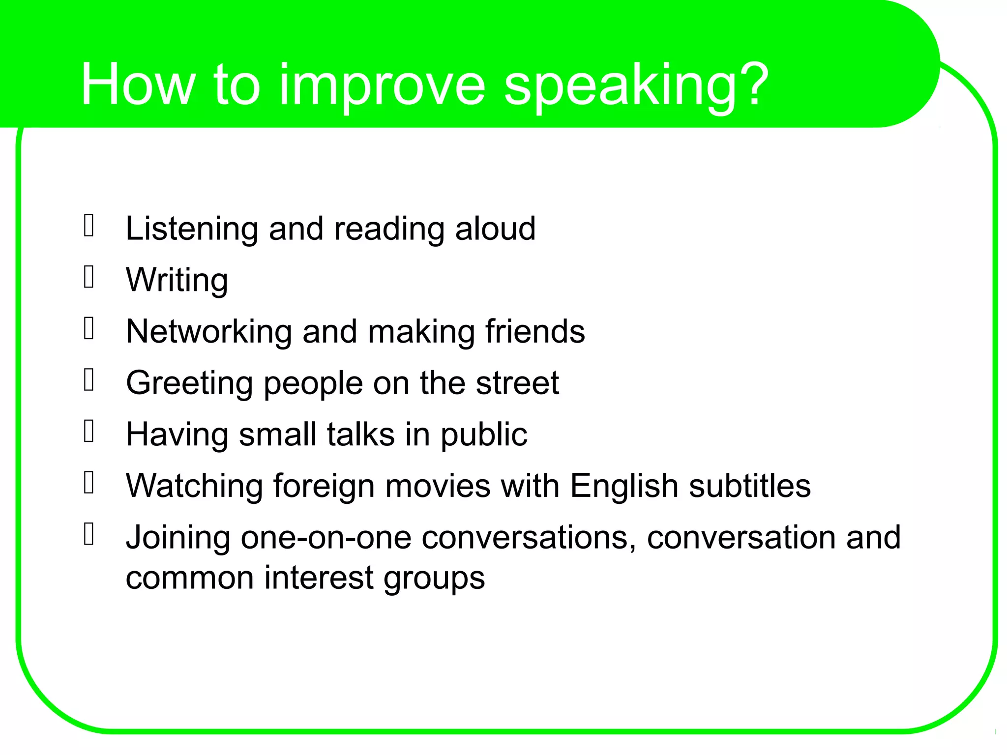 How to improve speaking?
 Listening and reading aloud
 Writing
 Networking and making friends
 Greeting people on the street
 Having small talks in public
 Watching foreign movies with English subtitles
 Joining one-on-one conversations, conversation and
common interest groups
 