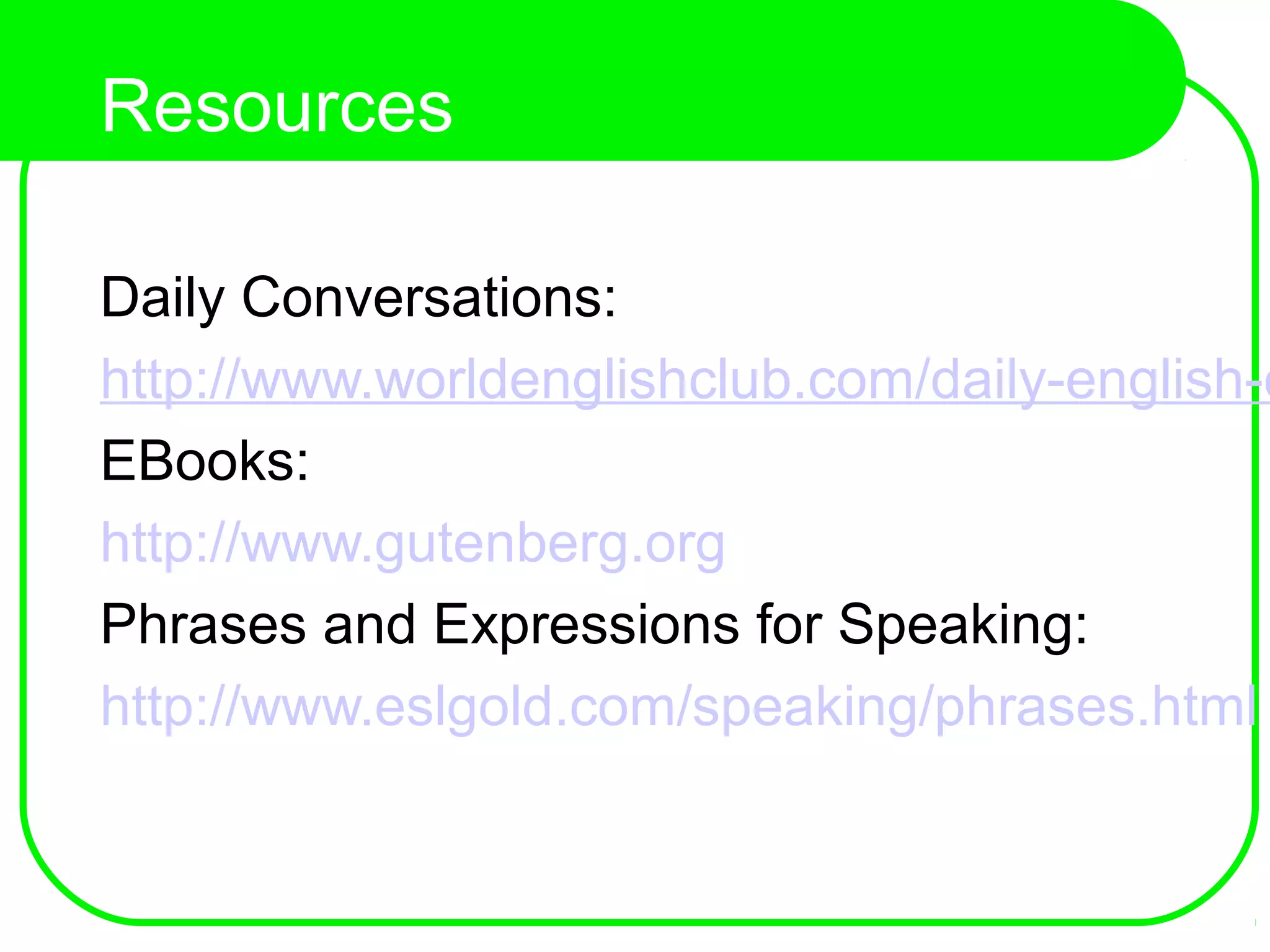 Resources
Daily Conversations:
http://www.worldenglishclub.com/daily-english-c
EBooks:
http://www.gutenberg.org
Phrases and Expressions for Speaking:
http://www.eslgold.com/speaking/phrases.html
 