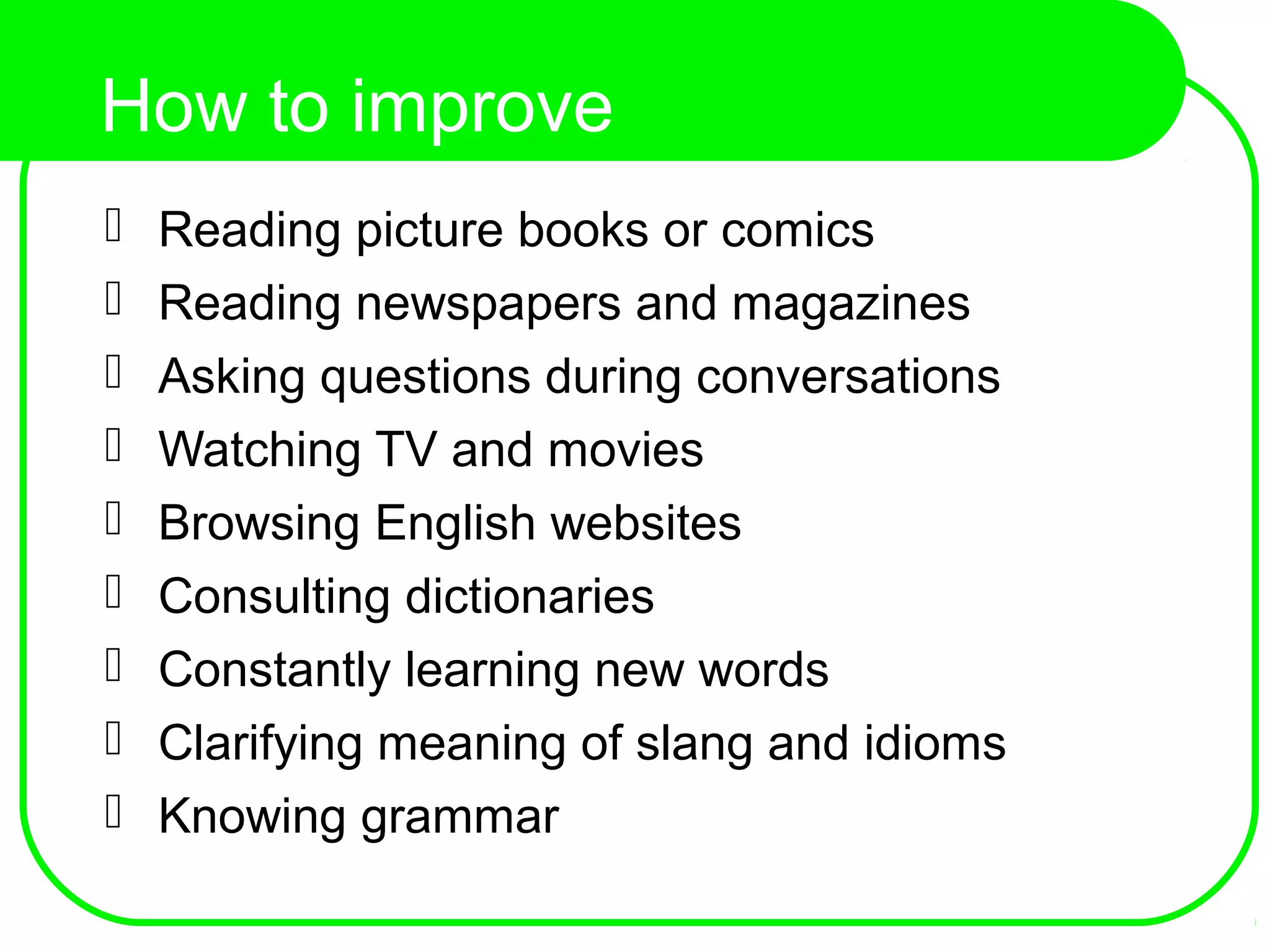 How to improve
comprehension? Reading picture books or comics
 Reading newspapers and magazines
 Asking questions during conversations
 Watching TV and movies
 Browsing English websites
 Consulting dictionaries
 Constantly learning new words
 Clarifying meaning of slang and idioms
 Knowing grammar
 