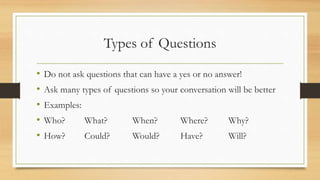 Types of Questions
• Do not ask questions that can have a yes or no answer!
• Ask many types of questions so your conversation will be better
• Examples:
• Who? What? When? Where? Why?
• How? Could? Would? Have? Will?
 