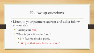 Follow up questions
• Listen to your partner’s answer and ask a follow
up question
• Example in red:
• What is your favorite food?
• My favorite food is pizza.
• Why is that your favorite food?
 