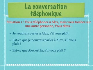 La conversation téléphonique Je voudrais parler à Alex, s’il vous plaît  Est-ce que je pourrais parler à Alex, s’il vous plaît ?  Est-ce que Alex est là, s’il vous plaît ? Situation 1 : Vous téléphonez à Alex, mais vous tombez sur une autre personne, Vous dites... 