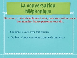 La conversation téléphonique Ou bien : «Vous avez fait erreur» Ou bien «Vous vous êtes trompé de numéro.» Situation 2 : Vous téléphonez à Alex, mais vous n’êtes pas au bon numéro, l’autre personne vous dit.. 
