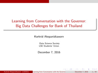 Learning from Conversation with the Governor:
Big Data Challenges for Bank of Thailand
Korkrid Akepanidtaworn
Data Science Society
LSE Students’ Union
December 7, 2016
Korkrid Akepanidtaworn (LSESU) Learning from Conversation with the Governor: Big Data Challenges for Bank of ThailandDecember 7, 2016 1 / 44
 