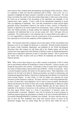 areas whenever they complain about the plundering and pillaging of their resources. Hence,
it is important to make sure that this experiment ends in failure. And it will. So, it is
important to highlight the Ogoni situation, if possible to the point of saturation. We must
bring it out before the world so that when similar things begin in other areas in the country,
the world can be reminded of the devastation of the Ogoniland, and, hopefully, it will
respond much, much quickly. It took a while for the international community to accept
what was happening in Ogoniland. Now, with that consideration in mind, and the Ogoni
genocidal pictures permanently interred in the minds of many, courtesy of Okuntimo‟s
brutality as depicted in the recent Channel Four documentary, when a similar action takes
place and Abacha pretends as though nothing has happened, hopefully the international
community will understand that we are not just crying wolf. But I will agree with you
completely. The overall context is very important and, we cannot afford to lose sight of it.
It is our responsibility to hammer it into the consciousness of the government and people
here, especially as it involves the complicity of their companies here.

K.F: The last point about their companies also reveals aspects of their non-challance and
hypocrisy as far as our struggle for democracy is concerned. Records recently released by
the Exports Credit Guarantee Department, and published by the World Development
Movement show that weapons are still being sold to the Abacha regime, and all these
contracts have been approved by their Ministry of Defence in spite of outright parliamentary
denials and or euphemistic admission to sales of „non-lethal‟ material. This is crucial when
one realises that other countries look up to Britain for leadership and direction on the
Nigerian question.

W.S: What we have been trying to say to other countries in particular, is that it‟s about
time to stop looking at Britain for leadership or a sense of direction. I refuse to accept, even
though the facts point to the contrary. In principle, I refuse to accept when I speak to them,
any notion of Nigeria being a special interest area of Britain. I refuse to accept that. And it
is not just European countries who believe in this spurious notion. More importantly, is the
need now for the lead to be taken by African governments, not merely in denouncing, and
isolating and stignatising Abacha‟s regime but in stigmatising Great Britain in its treacherous
action towards Nigeria. In other words, it‟s time for leaders who represent the moral
conscience of that continent to stand up. We know what they‟ve been doing diplomatically,
we know all about their “quiet diplomacy” but it‟s time to come out openly and denounce
Abacha and denounce the actions of those who covertly, diplomatically or otherwise sustain
Abacha‟s regime. Once somebody like President Mandela take the lead, takeover the
leadership or the position of conscience on the continent, you find that European countries
will then ignore British claims to a kind of pre-eminence of direction where the
Commonwealth is concerned. Mandela‟s voice will, for instance, be of great assistance in
mobilising opinion against the participation of Abacha at the next Commonwealth Heads of
Government Meeting[CHOGM] in Auckland, New Zealand. We know what the rules are,
and we know the New Zealanders have made their position known in favour of the
democratic struggle, there are certain things that can still be done within the rules to



                                                                                             11
 