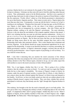 convince Abacha that he is not welcome by the people of New Zealand. A rabid dog must
be kept at a distance. It dismays me that some still want to feed this rabid dog rather than put
it down. That, unfortunately, seems to be the British position. And this is not a question of
giving the dog a bad name in order to hang it, the action or inaction of Great Britain, is rather
like the expression, “Perfide Albion”, almost as if the British government is determined to
live up to that historic, linguistic position. Their stance on arms sale to Nigeria depicts this
more than any other issue. Consequently, to come up with the kind of excuses we‟ve had is
insulting to our intelligence. Weapons have been paid for long time ago, yet the ECGD now
says Nigeria is their highest debtor, or the one about it not being a government to
government sale, but an arrangement by a private company - this time Vickers and the
Nigerian military, nothing to do with Her Majesty‟s government. The most ridiculous,
however, is the one about the non-lethality of the weapons supplied, whatever that means! I
find it very irritating that they can come up with these spurious explanations. Orisha bo le
gbe mi, se mi bo se ba mi, the simple proverb encapsulates my own reaction to the British
government position on Nigeria. But let them just know that they are also blood-stained.
People are being mown down by the same non-lethal weapons they have sold to this
dictatorship, their tanks, their armoured vehicles. This is what Abacha uses to dominate and
terrorise Nigerians. So the British should not escape international opprobrium for its tacit
support for this dictatorship. It seems to me therefore that there is a mystery surrounding the
British government‟s reaction to Nigeria‟s democratic struggle, a mystery that can only be
solved by psycho-historians - since it requires aspects of psychology as well as history. It is
not a field for writers like me.

K.F: I also find it interesting that you mention the moral conscience of the African
leadership. But when one juxtaposes this with an earlier comment you made about a club of
military dictators in the West African region, reluctant to let go, can one really expect this
club members to react to the moral conscience of other African leaders?

W.S: Yes, it can happen, whether they like it or not. This is going to be a civilian
initiative, then the military can come on board. I‟ve said over and over again that Nigeria
holds the key to that region‟s (in)stability. The misuse of Nigeria‟s troops in Liberia, for
instance, under the guise of regional security, to protect Doe in Liberia, is what Abacha is
now using to shore up other criminal regimes like Strasser‟s in Sierra Leone and Jammeh in
the Gambia. Up till now, we have not totally sorted out what role our soldiers played in the
ousting of Dawda Jawara‟s regime in the Gambia. They were there, whether they actively
participated is irrelevant, they had already seen the „light‟ through their Nigerian brothers in
arms.

This tendency, has brought to the fore the need to demystify guns in our body politic. We
have got to find a way of bringing the military to book, of subjecting them to the will of the
people. It‟s happened in Mali. And it‟s going to happen whether they like it or not. When it
happens in Nigeria, all the satellites members of that club, of which Nigeria is the - Capo-
Capo-chi chi - the Mafia chief. When that happens, we wouldn‟t even need to tell the others


                                                                                              12
 