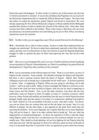 before they pack and disappear. In other words, it is back to one of the reasons why the June
12 election annulment is criminal. It was in the confidence that Nigerians was on course for
the democratic dispensation that we started the African Democratic League. We knew then
that unless we export the democratic gospel, Nigeria was bound to stand alone. We were
already organising the first African Democratic congress in Benin republic before Babangida
annulled that election in order to further the interests of the military club. Since then, other
reverses have been suffered in the Gambia. What it then means is that those who are in the
pro-democracy movement need their own club linking up not just in West Africa, but sharing
experiences across the continent.

K.F:   In other words, you are suggesting a pan-African assault that must be all embracing?

W.S: Absolutely, this is what I‟ve been saying. Ee have to make them understand that our
struggles are intertwined. We have to make them understand, especially in the West African
region, that they owe it to themselves, in their own interest to assist the Nigerian democratic
struggle in order to quicken the pace of others and improving the ones that are less than
genuine.

K.F: But even as you propagate this, don‟t you see a Gaullist disinterest almost bordering
on an expectation of Nigeria‟s dismemberment, as if there is something to be gained from the
disintegration of Nigeria by other countries on the continent?

W.S: Let us concentrate on the African aspect of it first. There is, as you know, an envy of
Nigeria on the continent. Some actually feel absolute contempt for Nigeria and Nigerians.
But there is also a genuine concern about the future of Nigeria. Indeed, other African
colleagues accuse one as though one is responsible for the whole mess. A recurrent question
is always “what is happening to Nigeria, When are you going to sort things out in that
country, “ and so on and so forth. Many of course are happy that Nigeria is cut down to size.
The hand of the clock has been reversed in Nigeria. And you can see what is happening in
Sierra Leone and The Gambia. Now, as for the other countries, even those that are very
ambivalent, some see Nigeria in terms of market, in terms of economic resources, others
however, whose friends and satellites are benefiting from the mess in which Nigeria has been
plunged, simply argue that the country is too large, it‟s cumbersome, splitting it up might be
the „ideal‟ solution as if all our problems will cease to exist when that is done. You know,
you can see where they are coming from and on the one hand, you accept that it is very
difficult to dispute. On the other hand, it also depends on the point from which they are
assessing the problem. Even some Nigerians say it openly that they are no more Nigerians.
They tell you to forget it - there is no other solution than to break up! You see, what has
happened has so traumatised Nigerians. To them, the argument is if this is what the clique
ruling Nigeria wants, well why can‟t we maximise our own resources and put it to use in a
smaller area. Why should we keep spending all our lives fighting for one Nigeria when the
unity does not exist. But the argument of those of us who have spent our time on the path of
unity is to persuade them that it is possible to have an egalitarian system within the country,


                                                                                             13
 
