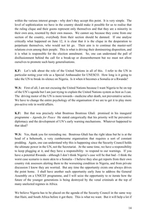 within the various interest groups - why don‟t they accept this point. It is very simple. The
level of sophistication we have in the country should make it possible for us to realise that
the ruling clique and their goons represent only themselves and that they are a minority in
their own area, resented by their own masses. We cannot say because they come from one
section of the country, everybody from their section should be damned. If one analyse
critically what happened on June 12, it is clear that it is the clique in the desperation to
perpetuate themselves, who would not let go. Their aim is to continue the master-serf
relations even among their people. This is what is driving their domineering disposition, and
it is what is responsible for the election annulment. So, one can understand the pall of
disillusionment behind the call for a break-up or dismemberment but we must not allow
ourselves to promote such hasty generalisations.

K.F: Let‟s talk about the role of the United Nations in all of this. I refer to the UN in
particular noting your role as a Special Ambassador for UNESCO. How long is it going to
take the UN to break its silence on Nigeria. Is it when it becomes a Somalia or a Rwanda?

W.S: First of all, I am not excusing the United Nations because I want Nigeria to be on top
of the UN‟s agenda but I am just trying to explain the United Nations system as best as I can.
The driving motor of the UN is more towards - medicine after death, not preventative action.
We have to change the entire psychology of the organisation if we are to get it to play more
pro-active role in world affairs.

K.F: But that was precisely what Boutrous Boutrous Ghali promised in his inaugural
programme - Agenda for Peace He stated categorically that his priority will be preventive
diplomacy and the development of UN‟s early warning mechanisms. Whatever happened to
that ideal?

W.S: Yes, thank you for reminding me. Boutrous Ghali has the right ideas but he is at the
head of a behemoth, a very cumbersome organisation that requires a sort of constant
prodding. Again, one can understand why this is happening since the Security Council holds
the ultimate power in the UN, not the Secretariat. At the same time, we have a responsibility
to keep plugging at it, and they have a responsibility to respond to our warnings. If you
have a potential Rwanda - although I don‟t think Nigeria‟s case will be that bad - I think the
worst case scenario is more akin to a Somalia - I believe they also get reports from their own
country risk assessors alerting them to the worsening condition in Nigeria, and from private
discussion I know they are worried. But any time the opportunity exists one always drives
the point home. I shall have another such opportunity early June to address the General
Assembly on a UNICEF programme, and I will seize the opportunity to re iterate how the
future of the younger generations is being destroyed by the venal criminals at the top of
many unelected regimes in Africa.

We believe Nigeria has to be placed on the agenda of the Security Council in the same way
that Haiti, and South Africa before it got there. This is what we want. But it will help a lot if


                                                                                              14
 