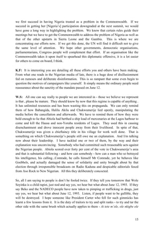 we first succeed in having Nigeria treated as a problem in the Commonwealth. If we
succeed in getting her [Nigeria‟s] participation downgraded at the next summit, we would
have gone a long way in highlighting the problem. We know that certain rules guide their
meetings but we have to get the Commonwealth to address the problem of Nigeria as well as
that of the other upstarts in Sierra Leone and the Gambia. This is where we are
concentrating our efforts now. If we get this done, the UN will find it difficult not to give
the same level of attention. We hope other governments, democratic organisations,
parliamentarians, Congress people will complement that effort. If an organisation like the
Commonwealth takes it upon itself to spearhead this diplomatic offensive, it is a lot easier
for others to come on board, I think.

K.F: It is interesting you are detailing all these efforts you and others have been making.
From what one reads in the Nigerian media of late, there is a huge dose of disillusionment
fed on rumours and deliberate disinformation. This is so rampant that some even begin to
question the motives of campaigners like yourself. It simply means the ordinary people need
reassurance about the sanctity of the mandate passed on June 12.

W.S: All one can say really to people we are interested in - those we believe we represent
is that , please be mature. They should know by now that this regime is capable of anything .
It has unlimited resources and has been wasting this on propaganda. We can only remind
them of how Babangida, Halilu Akilu and Chukwumerije lied openly, manipulating the
media before the cancellation and afterwards. We have to remind them of how they were
bold enough to lie that Abiola had berthed a ship load of mercenaries at the Lagos harbour to
come and kill the Hausa and non-Yoruba residents of Lagos. They used this in causing
disenchantment and drove innocent people away from their livelihood. In spite of that,
Chukwumerije was given a chieftaincy title in his village for work well done. That is
something on which Chukwumerije‟s people still owe me an explanation. And I/m talking
now about their leadership. I have tackled one or two of them, by the way and their
explanation was unconvincing. Somebody who had committed such treasonable acts against
the Nigerian people. Abiola scored over forty per cent of the vote in Chukwumerije‟s area
and that is substantial following - and how can somebody - how can a man who so betrayed
his intelligence, his calling...Comrade, he calls himself Mr Comrade, yet he behaves like
Goebbels, and actually damaged the sense of solidarity and unity brought about by that
election through irresponsible broadcasts on Radio Kaduna and despicable editorials faxed
from Aso Rock to New Nigerian. All this they deliberately concocted.

So, all I am saying to people is don‟t be fooled twice. If they tell you tomorrow that Wole
Soyinka is a child rapist, just nod and say yes, we hear but what about June 12, 1993. If they
say Beko and the NADECO people have now taken to pimping or trafficking in drugs, just
say yes, we hear but what about June 12, 1993. Listen, if people want to be gullible, they
will be destroyed. I hope someone like President Carter who fell for such gimmicks has
learnt a few lessons from it. It is the duty of traitors to try and split ranks - to try and tar the
other side with the same brush which actually applies to them - Ai tete m’ole, ole nkigbe ole


                                                                                                 15
 