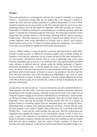 Preface
This work started life as a newsmagazine interview for a journal I contribute to in Nigeria,
TheNews. It gravitated towards what you are reading due to the magazine‟s inability to
publish the entire interview leading somewhat to a garbled interpretation of some of Wole
Soyinka‟s responses in our conversation. As the first extensive interview given to any mass
circulating medium since he left Nigeria in September 1995, after accusing the country‟s
dictatorship of “murder by instalments” and embarking on a worldwide campaign against the
regime, it naturally drew immediate responses from many. The interesting comments elicited
ranged from the cynically negative to the fawningly adulating, with the majority steering a
middle course. What they represent is the diversity of opinion and richness of views in the
country especially when certain individuals are involved, such as Africa‟s first Literature
Nobel Laureate and now one of Nigeria‟s foremost democracy campaigners. Love them or
revile them, you can hardly be indifferent to their actions and utterances.

Even so, without seeking to accept the positive comments that almost always attend Wole
Soyinka‟s actions as given, or rubbish the occasional negative ones as bloody minded, the
responses to the interview underlined, for me at least, the need for this short introduction to
my conversation with Professor Soyinka, first as a way of addressing some of the issues
raised by respondents, and second, as a way of dealing with a more genaral problem faced by
many achievers in political activism, moreso within the shifting quicksand of Nigeria‟s
democratic development: how....?. He has started this process in Ibadan: The Penkelemes
Years, his book of memoirs from “boyhood to young manhood” which did not address his
post-Nobel political involvement, of interest to many in my generation who have read The
Man Died and heard heroic tales of the immediate post-independence years, some of which
are now confirmed in Ibadan. Until the „grandson‟ of Ibadan perhaps addresses this period
in the life of Wole Soyinka, let us consider this a tentative attempt at deciphering the twists
and turns of the period.

Let me declare my interest early on. I am not what anyone can call a detached observer of
Wole Soyinka‟s life and works. I am more close to being labelled a passionate enthusiast
and defender of the Soyinka mystique, especially having moved closer to his world view of
seeing the Nigerian struggle as one between authoritarianism and democracy, and not purely
an ideological fixation between socialism and capitalism. Since his exit from Nigeria last
September, I have also had the privilege of working closely with him on a number of
projects relating to reclaiming Nigeria from the marauding goons now running the show.
But perhaps there is a deeper, more enduring connection elsewhere. To those who have read
his latest memoirs, I am a child of „Ibadan‟, born in that rustic city, in the thick of the Wild,
Wasted, West. I came into this world smelling „the roast yam‟, that fire of destruction and
degradation that engulfed the Nigeria of yore and probably became a rebel of sorts, as a
result. I came to the conclusion in my formative years that unless we seized our future and
dictate its direction as urged by Soyinka and others before him, nothing can pull our country
back from the road to perdition. Since the „smell of blood,‟ continues, „to hang in the
lavender mist of the afternoon‟ as the late poet and Soyinka friend, Christopher Okigbo once


                                                                                               3
 