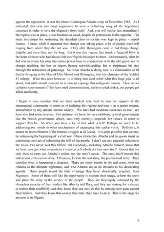 against the opposition, it was the Buhari/Babangida/Abacha coup of December 1983. As I
indicated, that was one coup engineered to save a defaulting wing of the hegemonic
construct in order to save the oligarchy from itself. And, you will notice that immediately
the regime was in place, it was business as usual, despite all pretensions in the opposite. The
main instrument for sustaining the decadent class in society was kept in place - import
licence. Hence, while it appeared that change was taking place, a lot of people were still
reaping from where they did not sow. Only after Babangida came in did things change
slightly, and even then, not for long. But it was that regime that struck a financial blow at
the heart of those who had always felt that Nigeria belonged to them. Unfortunately, what he
did was to create his own alternative power base in competition with the old guard, not to
change anything, the ban on import licence notwithstanding, but to perpetuate his stay
through the redirection of patronage. So, what Abacha is doing now is a culmination of all
that by bringing in the likes of Uba Ahmed and Ofonagoro, that vile character of the Verdict
83 infamy. What this does however, is to bring into clear relief what this huge joke is all
about, and what should concern us is how to expunge this malignant tumour. How do we
cutlerise it permanently? We have tried demonstrations, we have tried strikes, our people got
killed needlessly.

I forgot to also mention that we have worked very hard to win the support of the
international community to assist us in isolating this regime and treat it as a pariah regime,
untouchable by any decent, human society. We have had moderate successes in that. We
have also had some reverses. For instance, we have the very stubborn, cynical governments
like the British government, which, until very recently, suspends her values, in order to
support Abacha. So when you have a lot of that what is left? Perhaps we need to be
addressing our minds to other mechanisms of expunging this cankerworm. Definitely, it
means an intensification of the internal struggle at all levels. It is quite possible that we may
be witnessing the beginning of a civil war if these characters, Abacha and his goons insist on
continuing their act of subverting the will of the people. I don‟t see any peaceful solution to
the crisis. I‟ve never said this before, but everybody, including Abacha himself, know that
we have now got what amounts to a terrorist cell which is a law unto itself. Goons that are
only there to carry out Abacha‟s orders, not the state‟s needs. The army itself resents this
subversion of its raison detre. Of course, I mean the real army, the professional army. They
consider what is happening a disgrace. There are many people in the real army, who see
Abacha as the ultimate nightmare, and who Abacha see as an obstacle to his desecrating
agenda. These people resent the kind of image they have, deservedly, acquired, from
Nigerians. Some of them will like the opportunity to redeem their image, reform the army
and place the army at the service of the people. They are thoroughly ashamed by the
shameless rapacity of their leaders like Abacha and Diya, and they are looking for a chance
to restore their credibility, and they know they can only do this by turning their guns against
their leaders. And they know that sooner than later, they have to do it. That is the stage we
are now at in Nigeria




                                                                                               6
 