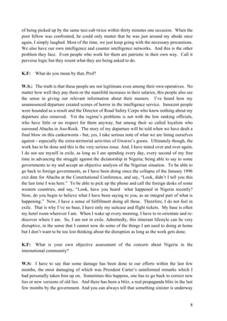 of being picked up by the same taxi-cab twice within thirty minutes one occasion. When the
poor fellow was confronted, he could only mutter that he was just around my abode once
again, I simply laughed. Most of the time, we just keep going with the necessary precautions.
We also have our own intelligence and counter intelligence networks. And this is the other
problem they face. Even people who work for them are patriotic in their own way. Call it
perverse logic but they resent what they are being asked to do.

K.F:   What do you mean by that, Prof?

W.S.: The truth is that these people are not legitimate even among their own operatives. No
matter how well they pay them or the manifold increases in their salaries, this people also see
the sense in giving our relevant information about their masters. I‟ve heard how my
unannounced departure created scenes of horror in the intelligence service. Innocent people
were hounded as a result and the Director of Road Safety Corps who knew nothing about my
departure also removed. Yet the regime‟s problems is not with the low ranking officials,
who have little or no respect for them anyway, but among their so called loyalists who
surround Abacha in Aso-Rock. The story of my departure will be told when we have dealt a
final blow on this cankerworm - but, yes, I take serious note of what we are lining ourselves
against - especially the extra-territorial activities of Gwarzo‟s goons. Ultimately though, the
work has to be done and this is the very serious issue. And, I have stated over and over again,
I do not see myself in exile, as long as I am spending every day, every second of my free
time in advancing the struggle against the dictatorship in Nigeria; being able to say to some
governments to try and accept an objective analysis of the Nigerian situation. To be able to
go back to foreign governments, as I have been doing since the collapse of the January 1996
exit date for Abacha at the Constitutional Conference, and say, “Look, didn‟t I tell you this
the last time I was here.” To be able to pick up the phone and call the foreign desks of some
western countries, and say, “Look, have you heard what happened in Nigeria recently?
Now, do you begin to believe what I have been saying to you, as an integral part of what is
happening.” Now, I have a sense of fulfillment doing all these. Therefore, I do not feel in
exile. That is why I‟ve no base, I have only my suitcase and flight tickets. My base is often
my hotel room wherever I am. When I wake up every morning, I have to re-orientate and re-
discover where I am. So, I am not in exile. Admittedly, this itinerant lifestyle can be very
disruptive, in the sense that I cannot now do some of the things I am used to doing at home
but I don‟t want to be too lost thinking about the disruption as long as the work gets done.

K.F: What is your own objective assessment of the concern about Nigeria in the
international community?

W.S: I have to say that some damage has been done to our efforts within the last few
months, the most damaging of which was President Carter‟s uninformed remarks which I
had personally taken him up on. Sometimes this happens, one has to go back to correct new
lies or new versions of old lies. And there has been a blitz, a real propaganda blitz in the last
few months by the government. And you can always tell that something sinister is underway


                                                                                               8
 