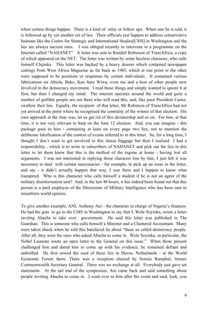 when certain things happen. There is a kind of relay or follow ups. When one lie is told, it
is followed up by yet another set of lies. Their officials just happen to address conservative
bastions like the Centre for Strategic and International Studies[CSIS] in Washington and the
lies are always ancient ones. I was obliged recently to intervene in a programme on the
Internet called “NAIJANET” A letter was sent to Randall Robinson of TransAfrica, a copy
of which appeared on the NET. The letter was written by some faceless character, who calls
himself Chijioke. This letter was backed by a heavy dossier which contained newspaper
cuttings from West Africa Magazine as far back as 1985, which at one point or the other
were supposed to be positions or responses by certain individuals. It contained various
fabrications on Abiola, Beko, Ken Saro Wiwa, even me and a host of other people now
involved in the democracy movement. I read these things and simply wanted to ignore it at
first, but then I changed my mind. The internet operates around the world and quite a
number of gullible people are out there who will read this, and, like poor President Carter,
swallow their lies. Equally, the recipient of that letter, Mr Robinson of TransAfrica had not
yet arrived at the point where he recognised the centrality of the winner of that election. His
own approach at the time was, let us get rid of this dictatorship and so on. For him, at that
time, it is not very relevant to harp on the June 12 election. And, you can imagine - this
package goes to him - containing at least on every page two lies, not to mention the
deliberate falsification of the context of events referred to in this letter. So, for a long time, I
thought I don‟t want to get involved in this sleaze baggage but then I realised I had a
responsibility , which is to write to subscribers of NAIJANET and pick out the lies in this
letter to let them know that this is the method of the regime at home - having lost all
arguments. I was not interested in replying these character line by line, I just felt it was
necessary to deal with certain inaccuracies - for example, to pick up an issue in the letter,
and say - it didn‟t actually happen that way, I was there and I happen to know what
transpired. Who is this character who calls himself a student if he is not an agent of the
military disinformation unit? And, in the last 48 hours, it has indeed been found out that this
person is a paid employee of the Directorate of Military Intelligence who has been sent to
misinform world opinion.

To give another example, ANI, Anthony Ani - the character in charge of Nigeria‟s finances.
He had the guts to go to the CSIS in Washington to say that I, Wole Soyinka, wrote a letter
inviting Abacha to take over government. He said this letter was published in The
Guardian. This is someone who calls himself a Minister and a Chartered Accountant. Many
were taken aback when he told this barefaced lie about “these so called democracy people.
After all, they were the ones who asked Abacha to come in. Wole Soyinka, in particular, the
Nobel Laureate wrote an open letter to the General on this issue.” When those present
challenged him and dared him to come up with his evidence, he remained defiant and
unbridled. He first sowed the seed of these lies in Davos, Netherlands - at the World
Economic Forum there. There was a reception chaired by Sonnie Ramphal, former
Commonwealth Secretary General. There was no exchange at all. Everybody just gave set
statements. At the tail end of the symposium, Ani came back and said something about
people inviting Abacha to come in. I went over to him after the event and said, look, you



                                                                                                  9
 