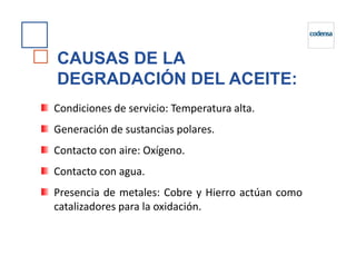 CAUSAS DE LA
DEGRADACIÓN DEL ACEITE:
Condiciones de servicio: Temperatura alta.
Generación de sustancias polares.
Contacto con aire: Oxígeno.
Contacto con agua.
Presencia de metales: Cobre y Hierro actúan como
catalizadores para la oxidación.
 