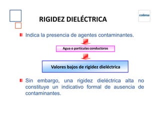 Indica la presencia de agentes contaminantes.
RIGIDEZ DIELÉCTRICA
Agua o partículas conductoras
Sin embargo, una rigidez dieléctrica alta no
constituye un indicativo formal de ausencia de
contaminantes.
Valores bajos de rigidez dieléctrica
 