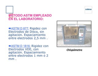 MÉTODO ASTM EMPLEADO
EN EL LABORATORIO:
ASTM D 877: Rigidez con
Electrodos de Disco, sin
agitación. Espaciamiento
entre electrodos 2,5 mm .entre electrodos 2,5 mm .
ASTM D 1816: Rigidez con
Electrodos VDE, con
agitación. Espaciamiento
entre electrodos 1 mm ó 2
mm .
Chispómetro
 