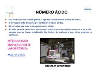 Una medida de los constituyentes o agentes contaminantes ácidos del aceite.
El envejecimiento del aceite por oxidación produce ácidos.
Es un índice que mide la degradación del aceite.
Su valor permite determinar el momento preciso para reemplazar o regenerar el aceite,
siempre que se hayan establecido los límites de rechazo y que otros ensayos lo
confirmen.
NÚMERO ÁCIDO
MÉTODO ASTM
EMPLEADO EN EL
LABORATORIO:
ASTM D 974
Titulador automático
 