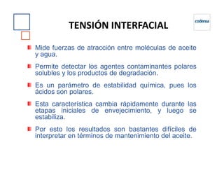 Mide fuerzas de atracción entre moléculas de aceite
y agua.
Permite detectar los agentes contaminantes polares
solubles y los productos de degradación.
Es un parámetro de estabilidad química, pues los
TENSIÓN INTERFACIAL
Es un parámetro de estabilidad química, pues los
ácidos son polares.
Esta característica cambia rápidamente durante las
etapas iniciales de envejecimiento, y luego se
estabiliza.
Por esto los resultados son bastantes difíciles de
interpretar en términos de mantenimiento del aceite.
 