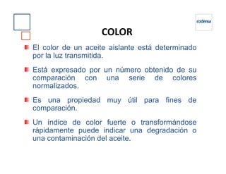 El color de un aceite aislante está determinado
por la luz transmitida.
Está expresado por un número obtenido de su
comparación con una serie de colores
normalizados.
COLOR
normalizados.
Es una propiedad muy útil para fines de
comparación.
Un índice de color fuerte o transformándose
rápidamente puede indicar una degradación o
una contaminación del aceite.
 