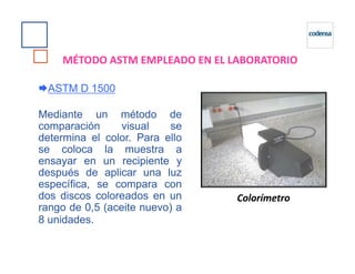 ASTM D 1500
Mediante un método de
comparación visual se
determina el color. Para ello
MÉTODO ASTM EMPLEADO EN EL LABORATORIO
determina el color. Para ello
se coloca la muestra a
ensayar en un recipiente y
después de aplicar una luz
específica, se compara con
dos discos coloreados en un
rango de 0,5 (aceite nuevo) a
8 unidades.
Colorímetro
 