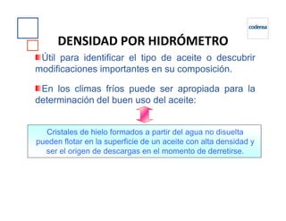 Útil para identificar el tipo de aceite o descubrir
modificaciones importantes en su composición.
En los climas fríos puede ser apropiada para la
determinación del buen uso del aceite:
DENSIDAD POR HIDRÓMETRO
Cristales de hielo formados a partir del agua no disuelta
pueden flotar en la superficie de un aceite con alta densidad y
ser el origen de descargas en el momento de derretirse.
 