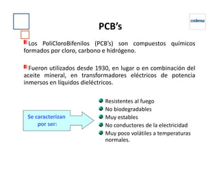 PCB’s
Los PoliCloroBifenilos (PCB’s) son compuestos químicos
formados por cloro, carbono e hidrógeno.
Fueron utilizados desde 1930, en lugar o en combinación del
aceite mineral, en transformadores eléctricos de potencia
inmersos en líquidos dieléctricos.inmersos en líquidos dieléctricos.
Resistentes al fuego
No biodegradables
Muy estables
No conductores de la electricidad
Muy poco volátiles a temperaturas
normales.
Se caracterizan
por ser:
 