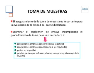 TOMA DE MUESTRAS
El aseguramiento de la toma de muestra es importante para
la evaluación de la calidad del aceite dieléctrico.
Examinar el espécimen de ensayo incumpliendo el
procedimiento de toma de muestra conduce a:procedimiento de toma de muestra conduce a:
conclusiones erróneas concernientes a la calidad
conclusiones erróneas con respecto a los resultados
gastos en seguridad
pérdida de tiempo, esfuerzo, dinero, transporte y el ensayo de la
muestra
 