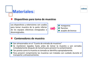 Materiales:
mangueras
flanches
acoples de bronce
Los dispositivos y extensiones son usados
para tomar muestra de la parte inferior
de los equipos eléctricos energizados o
desenergizados.
Dispositivos para toma de muestras
Son almacenados en el “Cuarto de entrada de muestras”
Se mantienen tapados hasta antes de tomar la muestra y son cerrados
inmediatamente después de tomarla para prevenir la contaminación
Tan pronto como la muestra es tomada se identifica apropiadamente.
Para prevenir rompimiento las muestras son tratadas con cuidado durante el
transporte y almacenamiento.
Contenedores de muestra
 