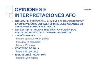 OPINIONES E
INTERPRETACIONES AFQ
• NTC-3284 “ELECTROTECNIA. GUÍA PARA EL MANTENIMIENTO Y
LA SUPERVISIÓN DE LOS ACEITES MINERALES AISLANTES EN
SERVICIO EN EQUIPOS ELÉCTRICOS”.
• ASTM D 3487 “STANDARD SPECIFICATION FOR MINERAL
INSULATING OIL USED IN ELECTRICAL APPARATUS”
• TENSIÓN INTERFACIAL:
Menor o igual a 25 mN/m (pobre)
Entre 25 y 35 (aceptable)
Mayor a 35 (buena)
• CONTENIDO DE AGUA
Mayor a 25 ppm (alto)
• RIGIDEZ DIELÉTRICA (1 mm)
Menor de 20 kV (Baja)
 