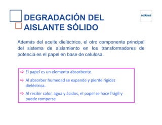 DEGRADACIÓN DEL
AISLANTE SÓLIDO
Además del aceite dieléctrico, el otro componente principal
del sistema de aislamiento en los transformadores de
potencia es el papel en base de celulosa.
El papel es un elemento absorbente.
Al absorber humedad se expande y pierde rigidez
dieléctrica.
Al recibir calor, agua y ácidos, el papel se hace frágil y
puede romperse
 