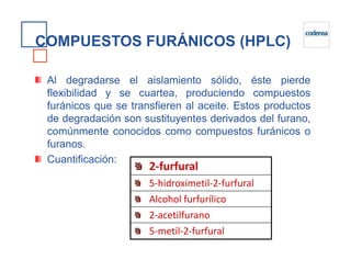 COMPUESTOS FURÁNICOS (HPLC)
Al degradarse el aislamiento sólido, éste pierde
flexibilidad y se cuartea, produciendo compuestos
furánicos que se transfieren al aceite. Estos productos
de degradación son sustituyentes derivados del furano,
comúnmente conocidos como compuestos furánicos ocomúnmente conocidos como compuestos furánicos o
furanos.
Cuantificación:
2-furfural
5-hidroximetil-2-furfural
Alcohol furfurílico
2-acetilfurano
5-metil-2-furfural
 