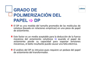 GRADO DE
POLIMERIZACIÓN DEL
PAPEL DP
El DP es una medida del tamaño promedio de las moléculas de
celulosa (basada en relaciones empíricas) en una pieza de papel
de aislamiento.
Este factor es un medio aceptable para la deducción de la fuerza
mecánica del aislamiento celulósico cuando el papel de
aislamiento pierde su capacidad para soportar tensiones
mecánicas, el daño resultante puede causar una falla eléctrica.
El análisis del DP es intrusivo pues requiere un pedazo del papel
de aislamiento del transformador.
 